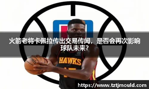 火箭老将卡佩拉传出交易传闻，是否会再次影响球队未来？