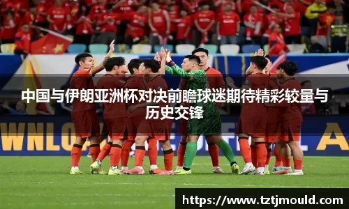 百乐博blb中国与伊朗亚洲杯对决前瞻球迷期待精彩较量与历史交锋